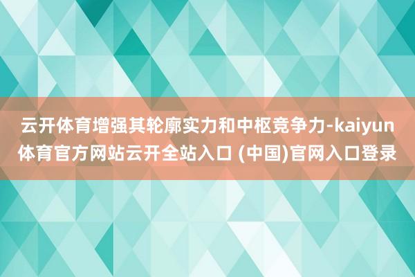 云开体育增强其轮廓实力和中枢竞争力-kaiyun体育官方网站云开全站入口 (中国)官网入口登录