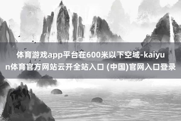 体育游戏app平台　　在600米以下空域-kaiyun体育官方网站云开全站入口 (中国)官网入口登录