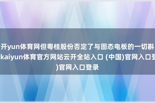 开yun体育网但粤桂股份否定了与固态电板的一切斟酌-kaiyun体育官方网站云开全站入口 (中国)官网入口登录