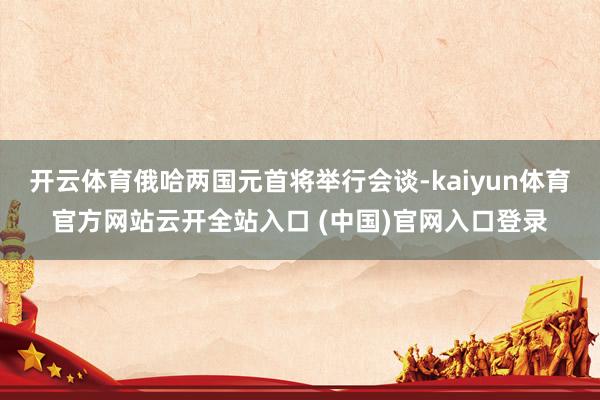 开云体育俄哈两国元首将举行会谈-kaiyun体育官方网站云开全站入口 (中国)官网入口登录