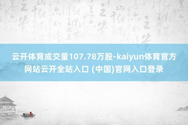 云开体育成交量107.78万股-kaiyun体育官方网站云开全站入口 (中国)官网入口登录