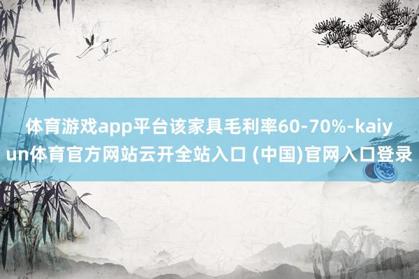 体育游戏app平台该家具毛利率60-70%-kaiyun体育官方网站云开全站入口 (中国)官网入口登录