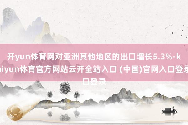 开yun体育网对亚洲其他地区的出口增长5.3%-kaiyun体育官方网站云开全站入口 (中国)官网入口登录