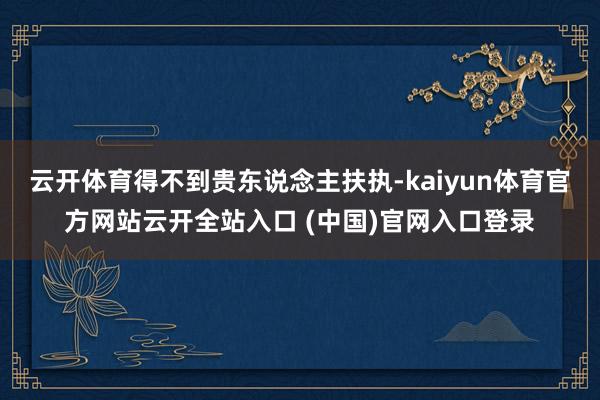 云开体育得不到贵东说念主扶执-kaiyun体育官方网站云开全站入口 (中国)官网入口登录