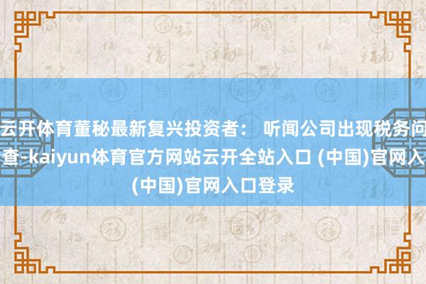 云开体育董秘最新复兴投资者： 听闻公司出现税务问题被检查-kaiyun体育官方网站云开全站入口 (中国)官网入口登录