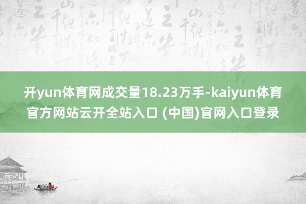 开yun体育网成交量18.23万手-kaiyun体育官方网站云开全站入口 (中国)官网入口登录