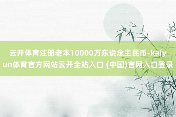 云开体育注册老本10000万东说念主民币-kaiyun体育官方网站云开全站入口 (中国)官网入口登录