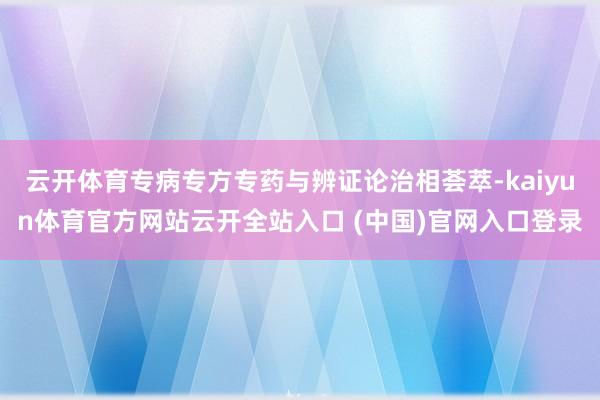 云开体育专病专方专药与辨证论治相荟萃-kaiyun体育官方网站云开全站入口 (中国)官网入口登录