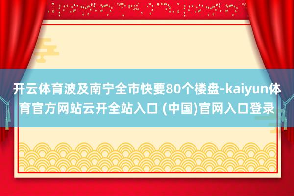 开云体育波及南宁全市快要80个楼盘-kaiyun体育官方网站云开全站入口 (中国)官网入口登录