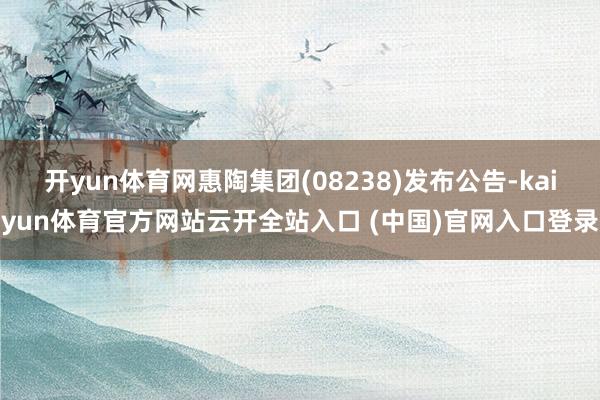 开yun体育网惠陶集团(08238)发布公告-kaiyun体育官方网站云开全站入口 (中国)官网入口登录