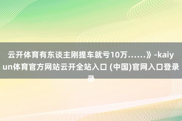 云开体育有东谈主刚提车就亏10万……》-kaiyun体育官方网站云开全站入口 (中国)官网入口登录