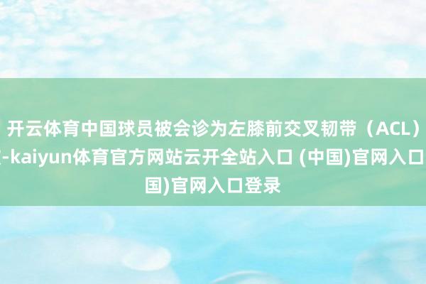 开云体育中国球员被会诊为左膝前交叉韧带（ACL）扯破-kaiyun体育官方网站云开全站入口 (中国)官网入口登录