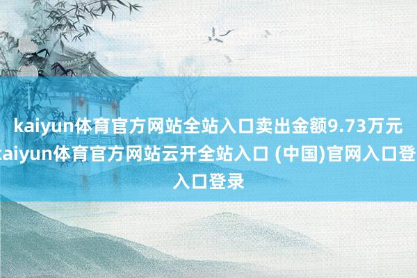 kaiyun体育官方网站全站入口卖出金额9.73万元-kaiyun体育官方网站云开全站入口 (中国)官网入口登录