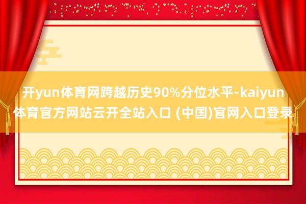 开yun体育网跨越历史90%分位水平-kaiyun体育官方网站云开全站入口 (中国)官网入口登录