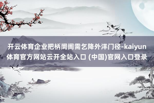 开云体育企业把柄阛阓需乞降外洋门径-kaiyun体育官方网站云开全站入口 (中国)官网入口登录