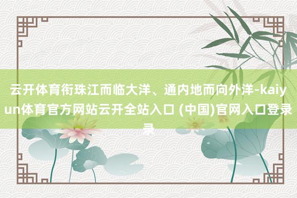 云开体育衔珠江而临大洋、通内地而向外洋-kaiyun体育官方网站云开全站入口 (中国)官网入口登录