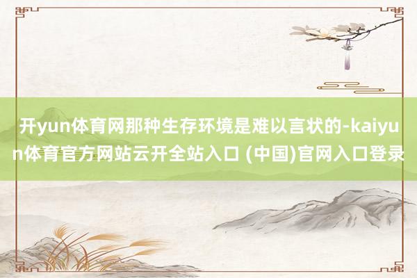 开yun体育网那种生存环境是难以言状的-kaiyun体育官方网站云开全站入口 (中国)官网入口登录