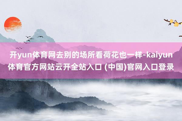 开yun体育网去别的场所看荷花也一样-kaiyun体育官方网站云开全站入口 (中国)官网入口登录
