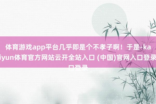 体育游戏app平台几乎即是个不孝子啊！于是-kaiyun体育官方网站云开全站入口 (中国)官网入口登录