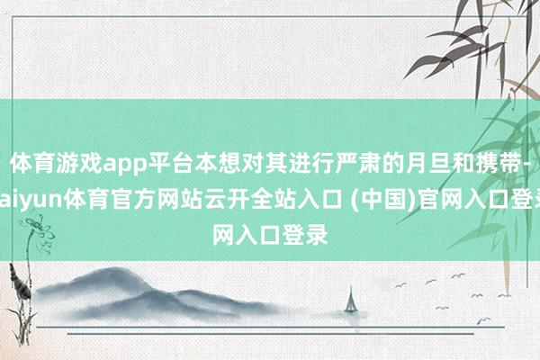 体育游戏app平台本想对其进行严肃的月旦和携带-kaiyun体育官方网站云开全站入口 (中国)官网入口登录