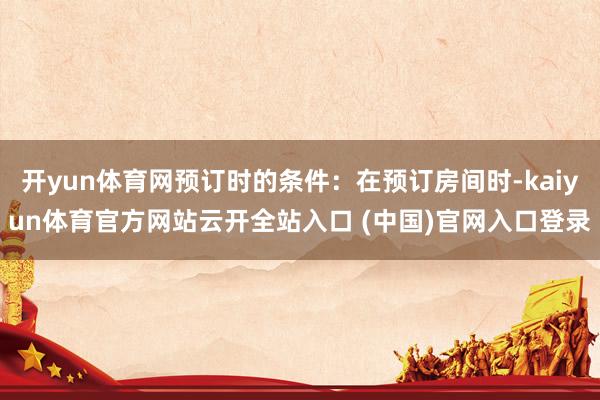 开yun体育网预订时的条件：在预订房间时-kaiyun体育官方网站云开全站入口 (中国)官网入口登录