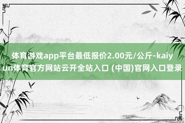 体育游戏app平台最低报价2.00元/公斤-kaiyun体育官方网站云开全站入口 (中国)官网入口登录