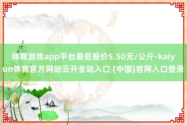 体育游戏app平台最低报价5.50元/公斤-kaiyun体育官方网站云开全站入口 (中国)官网入口登录