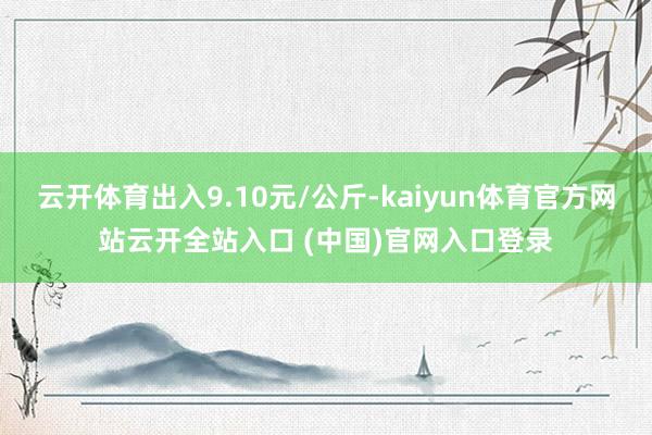 云开体育出入9.10元/公斤-kaiyun体育官方网站云开全站入口 (中国)官网入口登录