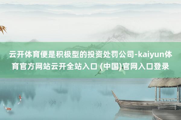 云开体育便是积极型的投资处罚公司-kaiyun体育官方网站云开全站入口 (中国)官网入口登录