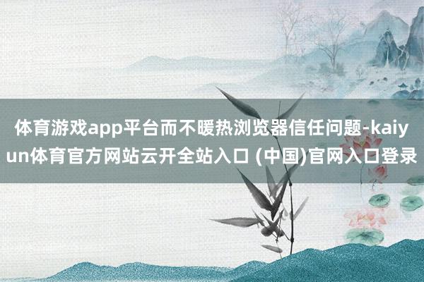 体育游戏app平台而不暖热浏览器信任问题-kaiyun体育官方网站云开全站入口 (中国)官网入口登录