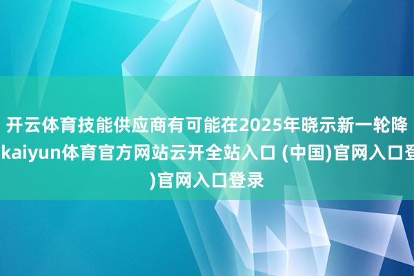 开云体育技能供应商有可能在2025年晓示新一轮降价-kaiyun体育官方网站云开全站入口 (中国)官网入口登录