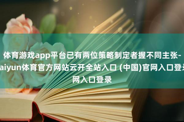 体育游戏app平台已有两位策略制定者握不同主张-kaiyun体育官方网站云开全站入口 (中国)官网入口登录