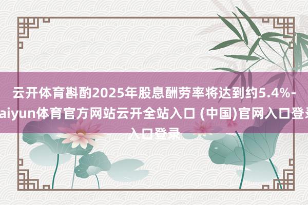 云开体育斟酌2025年股息酬劳率将达到约5.4%-kaiyun体育官方网站云开全站入口 (中国)官网入口登录
