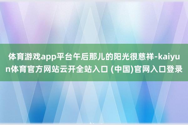 体育游戏app平台午后那儿的阳光很慈祥-kaiyun体育官方网站云开全站入口 (中国)官网入口登录