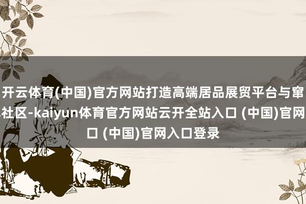 开云体育(中国)官方网站打造高端居品展贸平台与窜改力品牌社区-kaiyun体育官方网站云开全站入口 (中国)官网入口登录