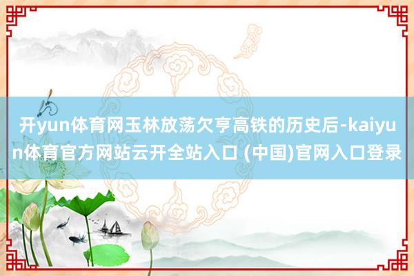 开yun体育网玉林放荡欠亨高铁的历史后-kaiyun体育官方网站云开全站入口 (中国)官网入口登录