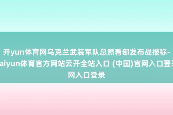 开yun体育网乌克兰武装军队总照看部发布战报称-kaiyun体育官方网站云开全站入口 (中国)官网入口登录