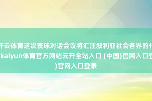开云体育这次寰球对话会议将汇注叙利亚社会各界的代表-kaiyun体育官方网站云开全站入口 (中国)官网入口登录