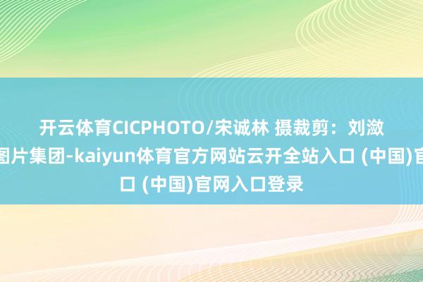 开云体育CICPHOTO/宋诚林 摄 裁剪:刘潋 起头:中国图片集团-kaiyun体育官方网站云开全站入口 (中国)官网入口登录