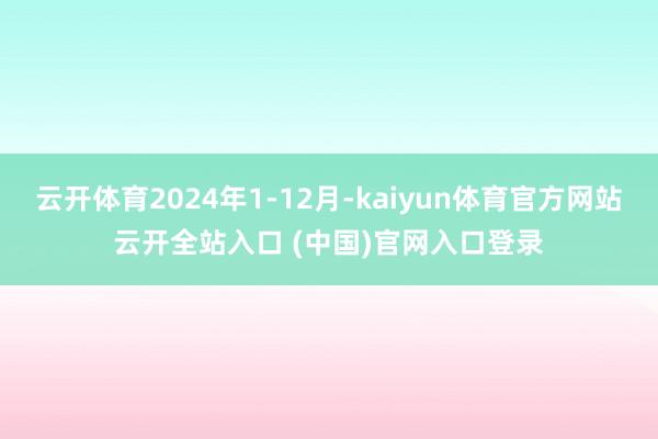 云开体育2024年1-12月-kaiyun体育官方网站云开全站入口 (中国)官网入口登录