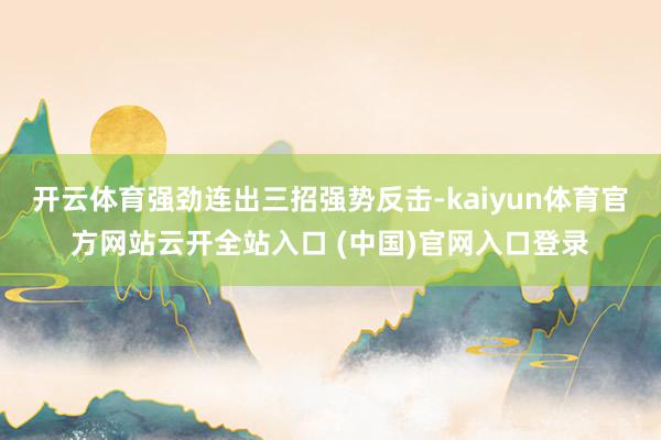 开云体育强劲连出三招强势反击-kaiyun体育官方网站云开全站入口 (中国)官网入口登录