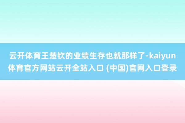 云开体育王楚钦的业绩生存也就那样了-kaiyun体育官方网站云开全站入口 (中国)官网入口登录