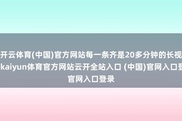 开云体育(中国)官方网站每一条齐是20多分钟的长视频-kaiyun体育官方网站云开全站入口 (中国)官网入口登录