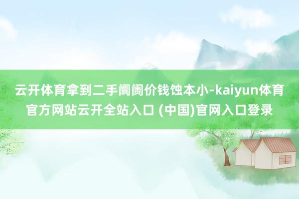 云开体育拿到二手阛阓价钱蚀本小-kaiyun体育官方网站云开全站入口 (中国)官网入口登录