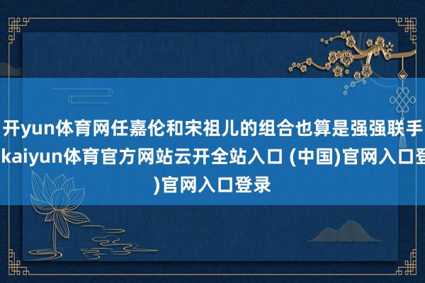 开yun体育网任嘉伦和宋祖儿的组合也算是强强联手了-kaiyun体育官方网站云开全站入口 (中国)官网入口登录
