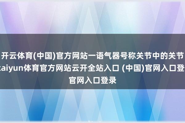 开云体育(中国)官方网站一语气器号称关节中的关节-kaiyun体育官方网站云开全站入口 (中国)官网入口登录