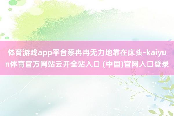 体育游戏app平台蔡冉冉无力地靠在床头-kaiyun体育官方网站云开全站入口 (中国)官网入口登录
