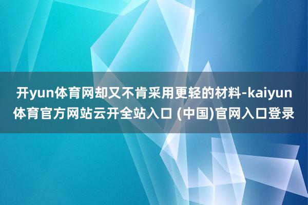 开yun体育网却又不肯采用更轻的材料-kaiyun体育官方网站云开全站入口 (中国)官网入口登录