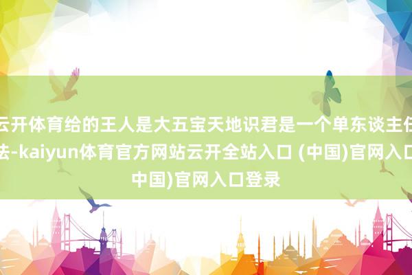 云开体育给的王人是大五宝天地识君是一个单东谈主任务玩法-kaiyun体育官方网站云开全站入口 (中国)官网入口登录