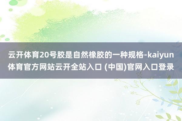 云开体育20号胶是自然橡胶的一种规格-kaiyun体育官方网站云开全站入口 (中国)官网入口登录